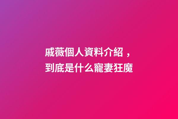 戚薇個人資料介紹，到底是什么寵妻狂魔-第1張-觀點-玄機派
